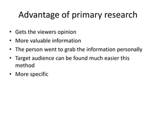 Advantage of primary research
• Gets the viewers opinion
• More valuable information
• The person went to grab the information personally
• Target audience can be found much easier this
method
• More specific
 