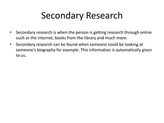 Secondary Research
• Secondary research is when the person is getting research through online
such as the internet, books from the library and much more.
• Secondary research can be found when someone could be looking at
someone's biography for example. This information is automatically given
to us.
 