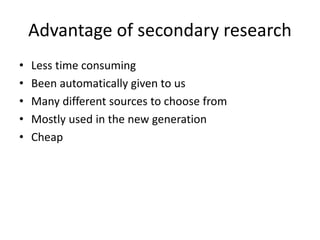 Advantage of secondary research
• Less time consuming
• Been automatically given to us
• Many different sources to choose from
• Mostly used in the new generation
• Cheap
 