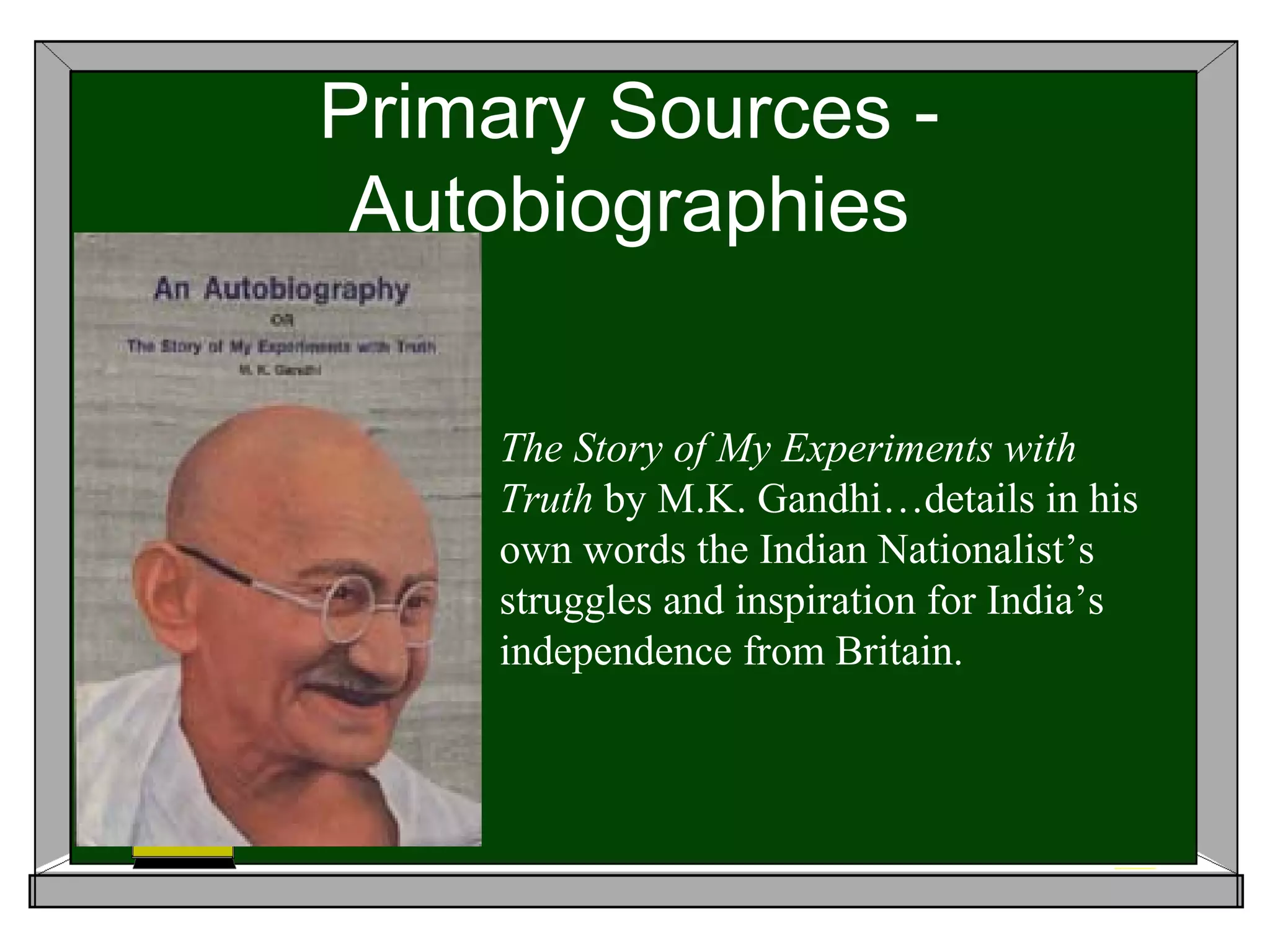 Primary Sources -
 Autobiographies

    The Story of My Experiments with
    Truth by M.K. Gandhi…details in his
    own words the Indian Nationalist’s
    struggles and inspiration for India’s
    independence from Britain.
 