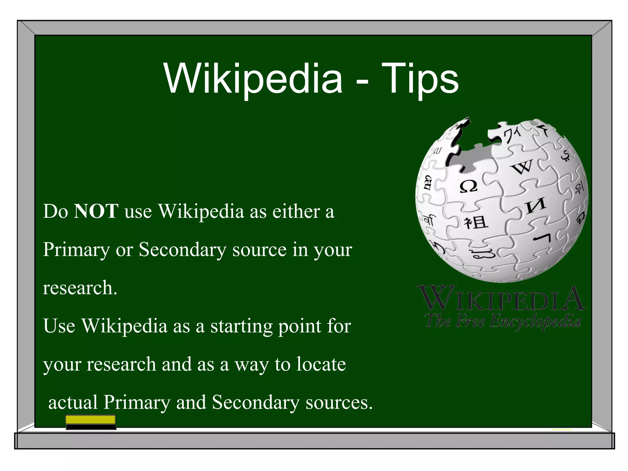 Wikipedia - Tips

Do NOT use Wikipedia as either a
Primary or Secondary source in your
research.
Use Wikipedia as a starting point for
your research and as a way to locate
actual Primary and Secondary sources.
 