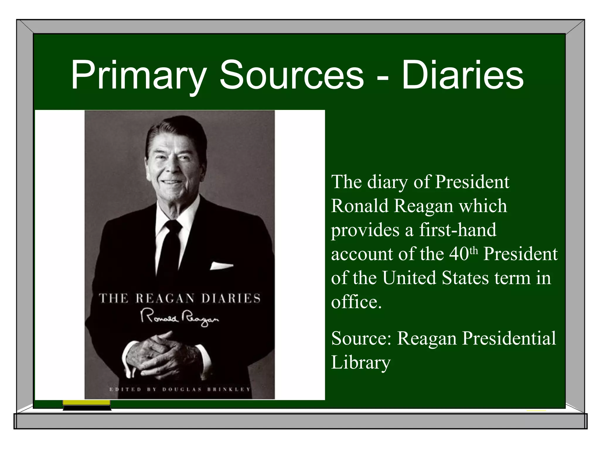 Primary Sources - Diaries

              The diary of President
              Ronald Reagan which
              provides a first-hand
              account of the 40th President
              of the United States term in
              office.
              Source: Reagan Presidential
              Library
 