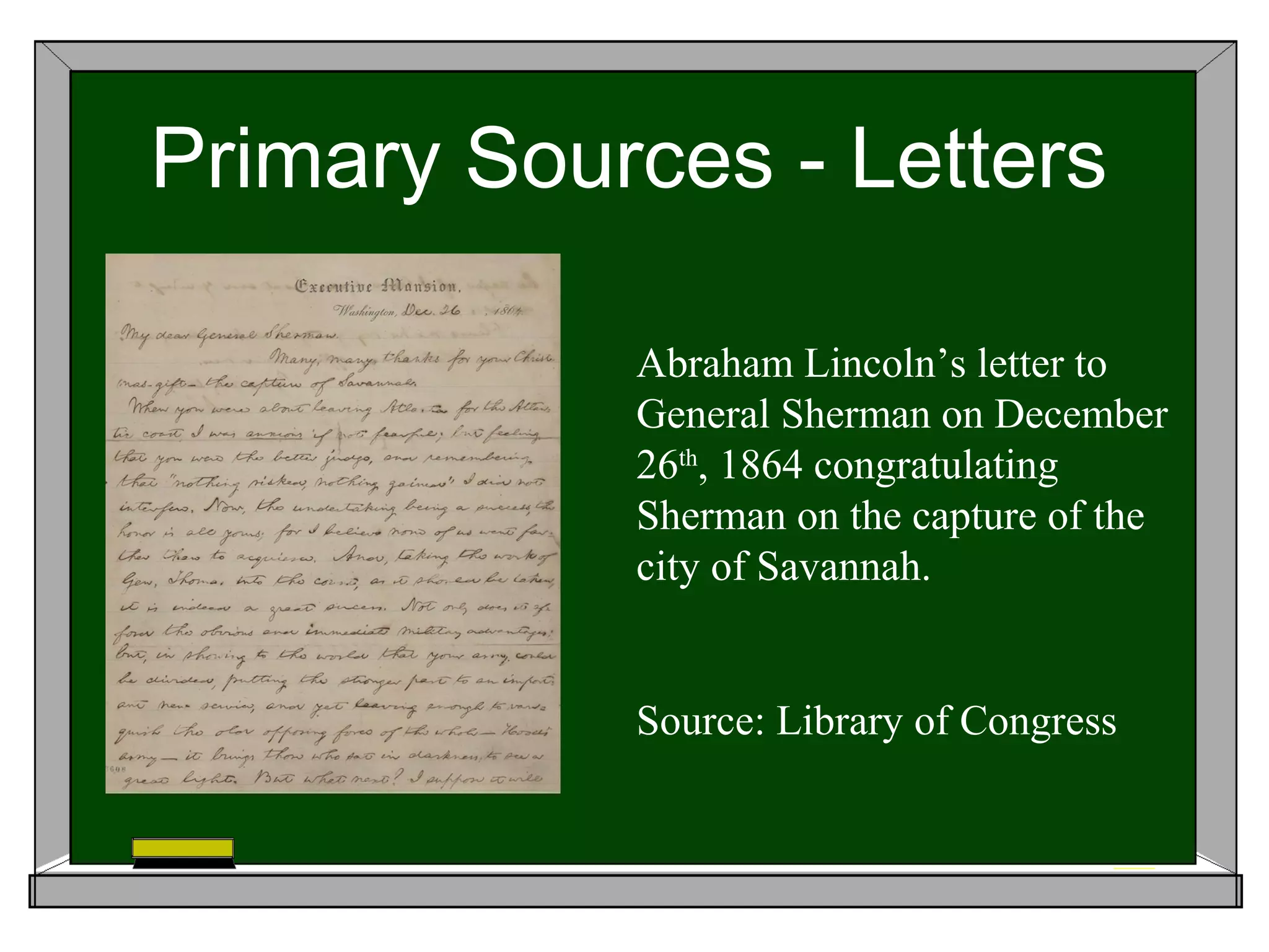Primary Sources - Letters

            Abraham Lincoln’s letter to
            General Sherman on December
            26th, 1864 congratulating
            Sherman on the capture of the
            city of Savannah.


            Source: Library of Congress
 