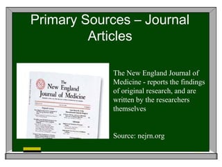 Primary Sources – Journal
         Articles

             The New England Journal of
             Medicine - reports the findings
             of original research, and are
             written by the researchers
             themselves


             Source: nejrn.org
 