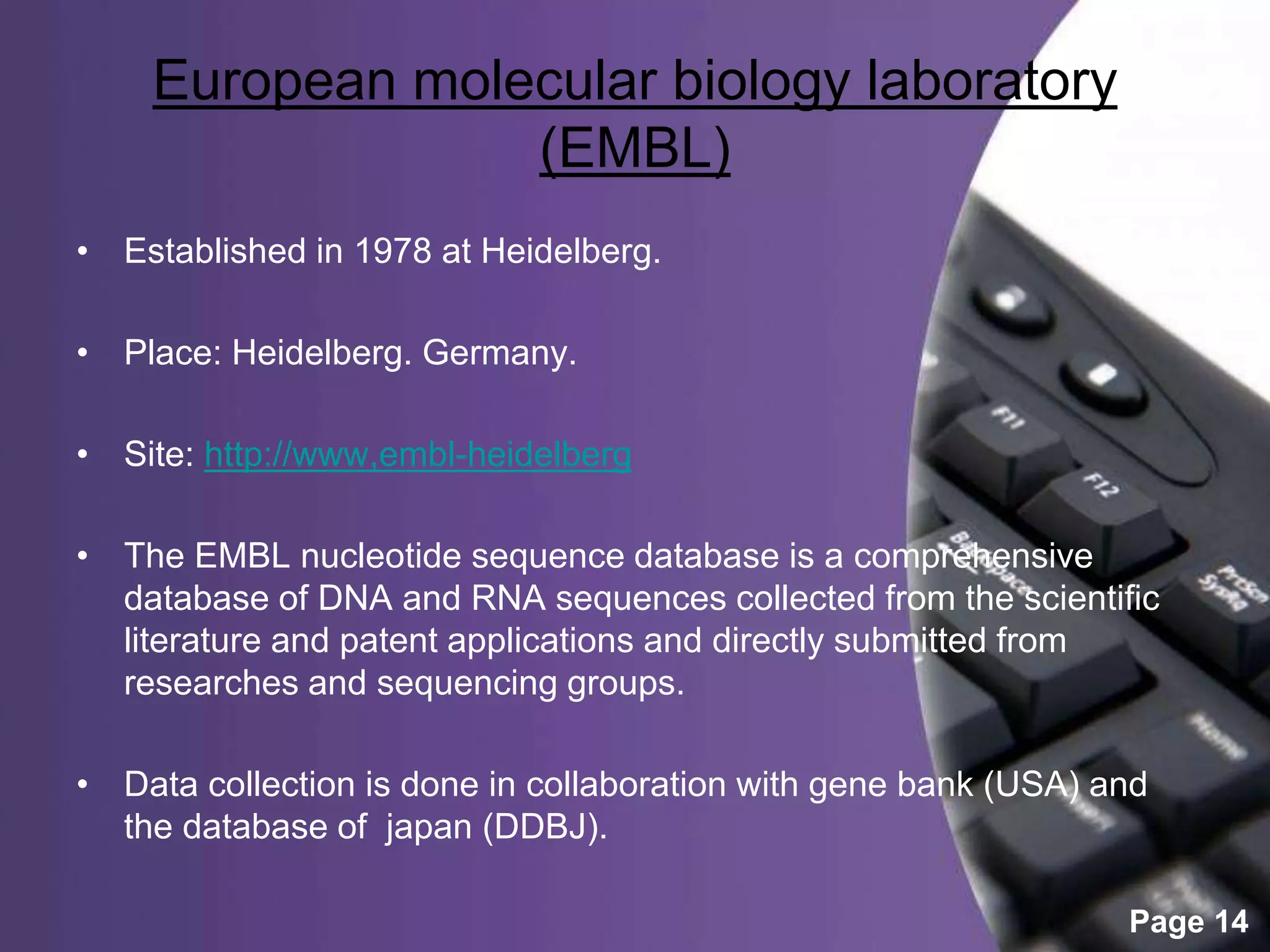 Powerpoint Templates
Page 14
European molecular biology laboratory
(EMBL)
• Established in 1978 at Heidelberg.
• Place: Heidelberg. Germany.
• Site: http://www,embl-heidelberg
• The EMBL nucleotide sequence database is a comprehensive
database of DNA and RNA sequences collected from the scientific
literature and patent applications and directly submitted from
researches and sequencing groups.
• Data collection is done in collaboration with gene bank (USA) and
the database of japan (DDBJ).
 