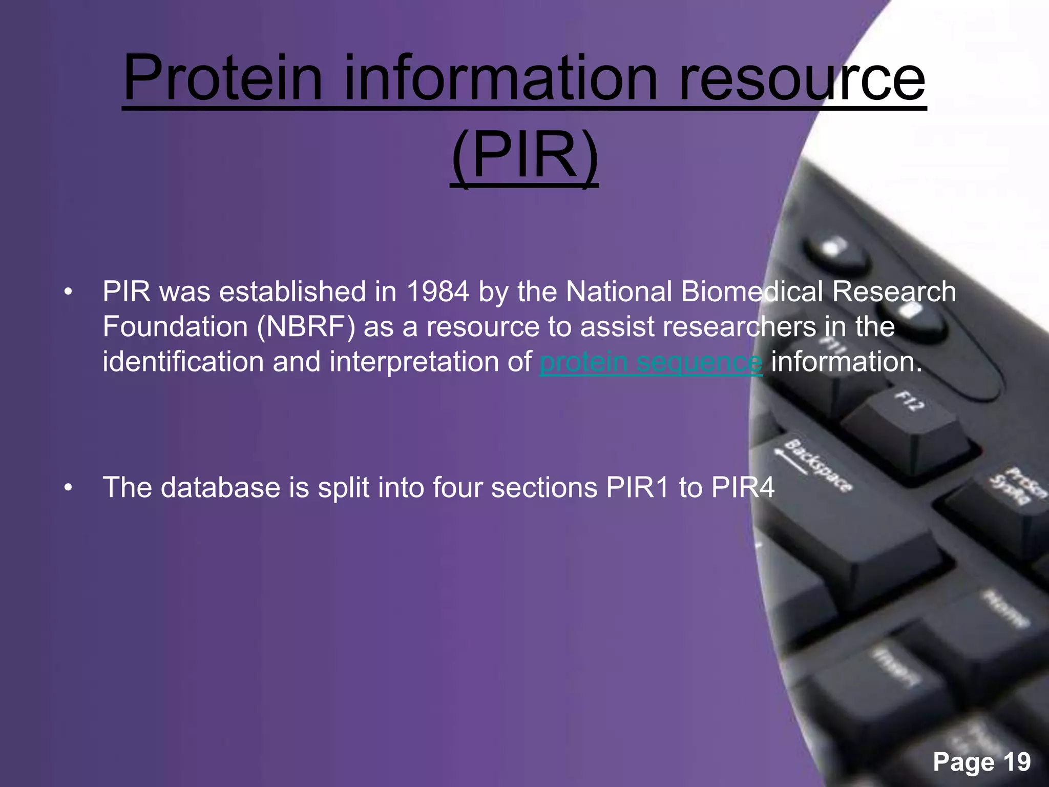 Powerpoint Templates
Page 19
Protein information resource
(PIR)
• PIR was established in 1984 by the National Biomedical Research
Foundation (NBRF) as a resource to assist researchers in the
identification and interpretation of protein sequence information.
• The database is split into four sections PIR1 to PIR4
 