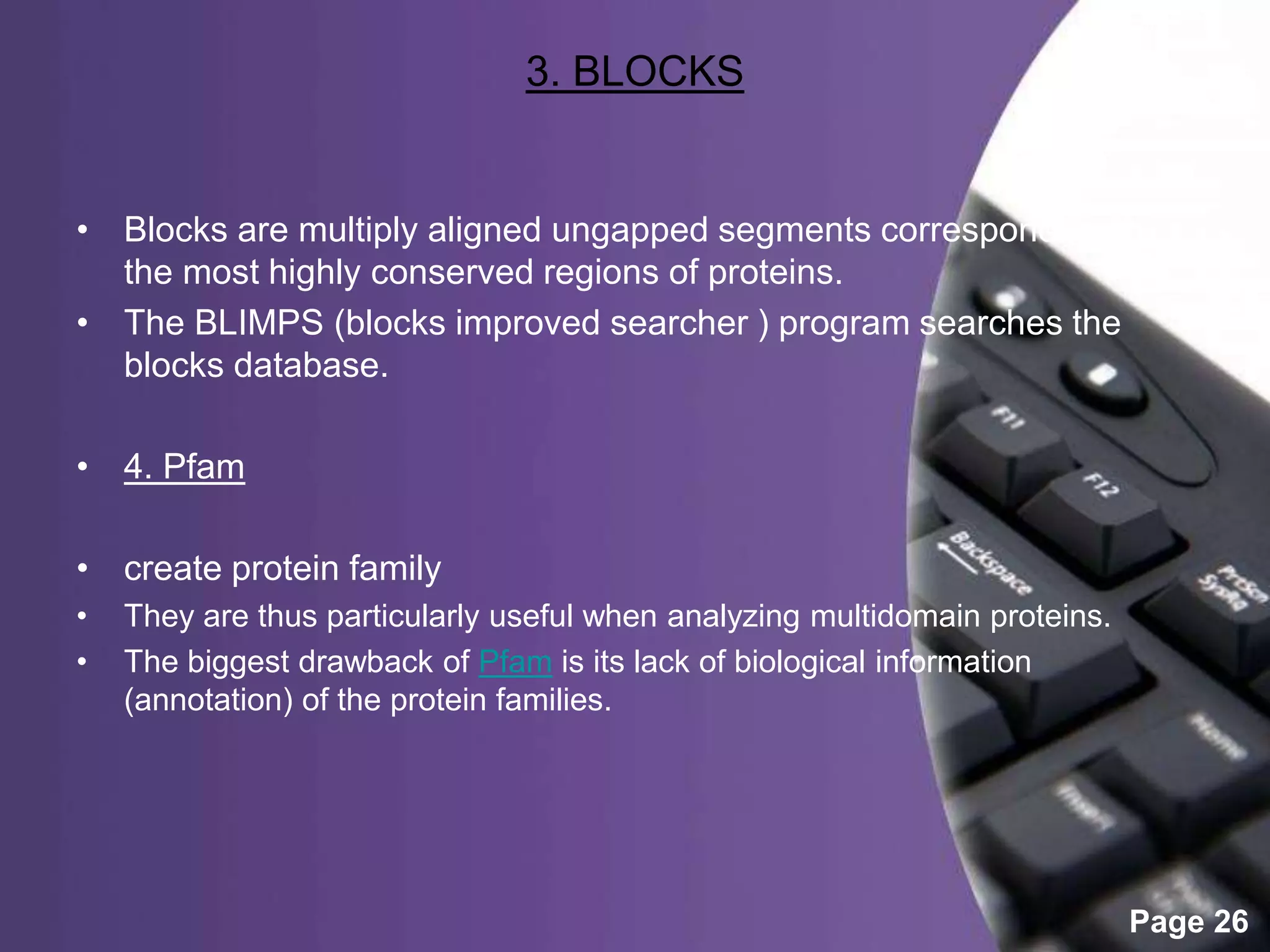 Powerpoint Templates
Page 26
3. BLOCKS
• Blocks are multiply aligned ungapped segments corresponding to
the most highly conserved regions of proteins.
• The BLIMPS (blocks improved searcher ) program searches the
blocks database.
• 4. Pfam
• create protein family
• They are thus particularly useful when analyzing multidomain proteins.
• The biggest drawback of Pfam is its lack of biological information
(annotation) of the protein families.
 