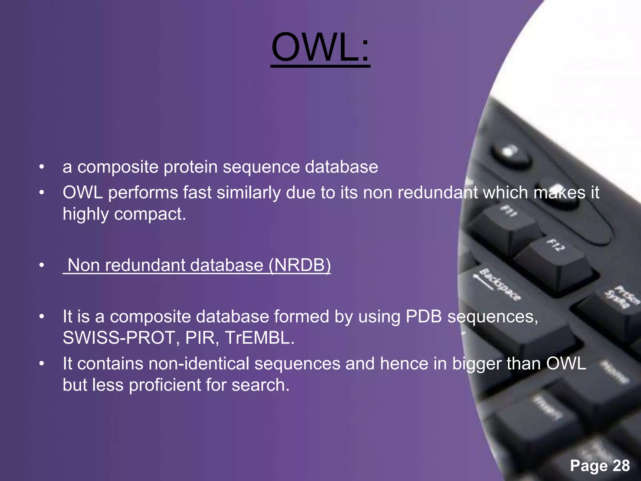 Powerpoint Templates
Page 28
OWL:
• a composite protein sequence database
• OWL performs fast similarly due to its non redundant which makes it
highly compact.
• Non redundant database (NRDB)
• It is a composite database formed by using PDB sequences,
SWISS-PROT, PIR, TrEMBL.
• It contains non-identical sequences and hence in bigger than OWL
but less proficient for search.
 