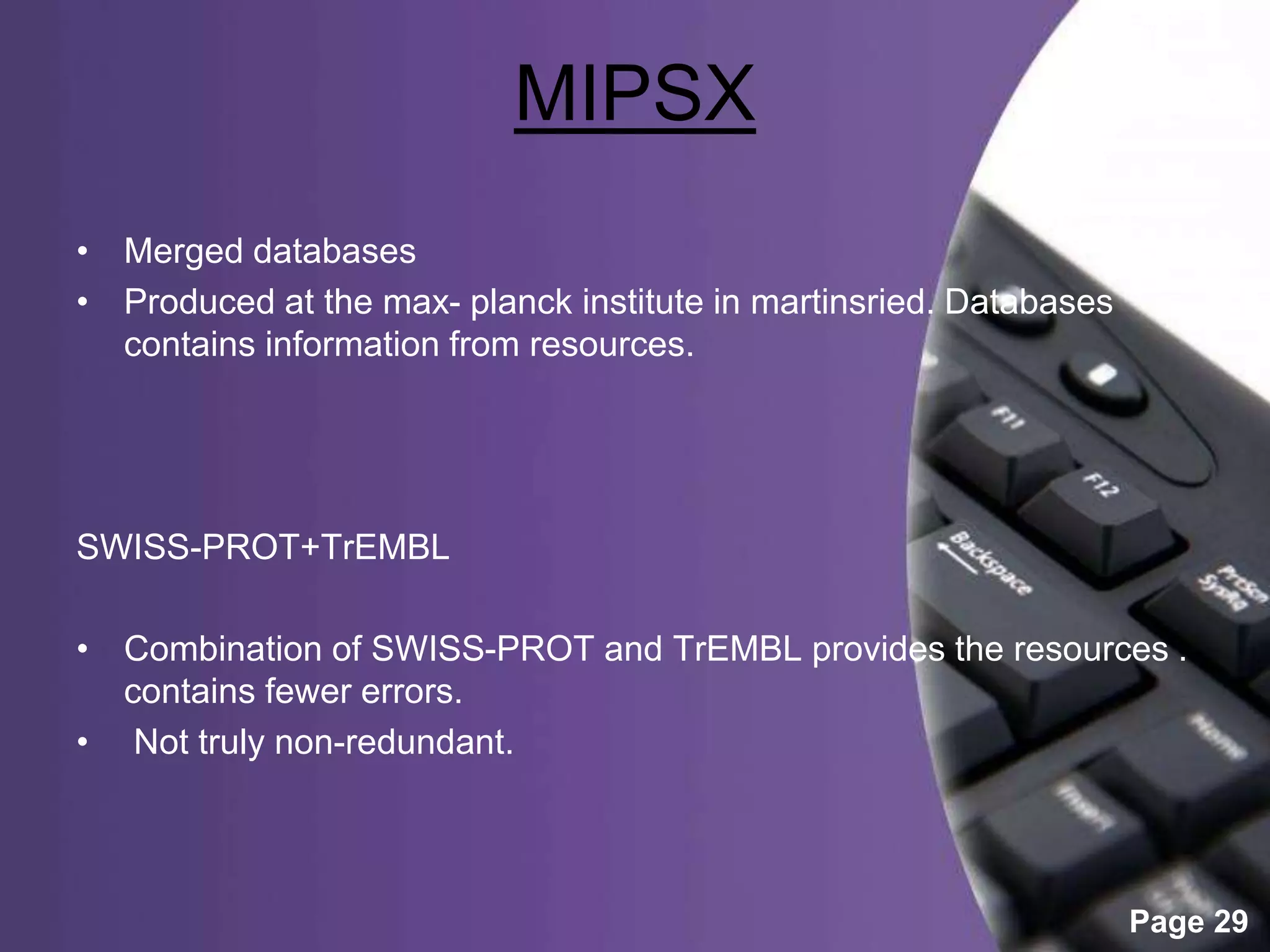 Powerpoint Templates
Page 29
MIPSX
• Merged databases
• Produced at the max- planck institute in martinsried. Databases
contains information from resources.
SWISS-PROT+TrEMBL
• Combination of SWISS-PROT and TrEMBL provides the resources .
contains fewer errors.
• Not truly non-redundant.
 