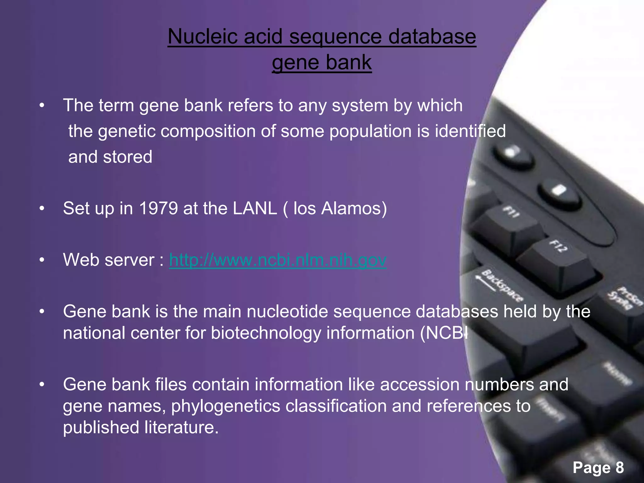 Powerpoint Templates
Page 8
Nucleic acid sequence database
gene bank
• The term gene bank refers to any system by which
the genetic composition of some population is identified
and stored
• Set up in 1979 at the LANL ( los Alamos)
• Web server : http://www.ncbi.nlm.nih.gov
• Gene bank is the main nucleotide sequence databases held by the
national center for biotechnology information (NCBI
• Gene bank files contain information like accession numbers and
gene names, phylogenetics classification and references to
published literature.
 