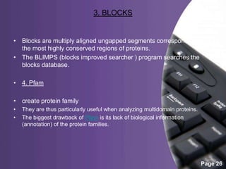 Powerpoint Templates
Page 26
3. BLOCKS
• Blocks are multiply aligned ungapped segments corresponding to
the most highly conserved regions of proteins.
• The BLIMPS (blocks improved searcher ) program searches the
blocks database.
• 4. Pfam
• create protein family
• They are thus particularly useful when analyzing multidomain proteins.
• The biggest drawback of Pfam is its lack of biological information
(annotation) of the protein families.
 