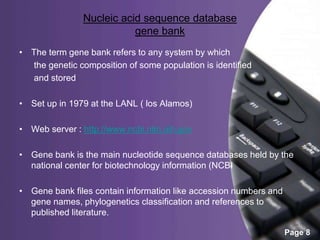 Powerpoint Templates
Page 8
Nucleic acid sequence database
gene bank
• The term gene bank refers to any system by which
the genetic composition of some population is identified
and stored
• Set up in 1979 at the LANL ( los Alamos)
• Web server : http://www.ncbi.nlm.nih.gov
• Gene bank is the main nucleotide sequence databases held by the
national center for biotechnology information (NCBI
• Gene bank files contain information like accession numbers and
gene names, phylogenetics classification and references to
published literature.
 