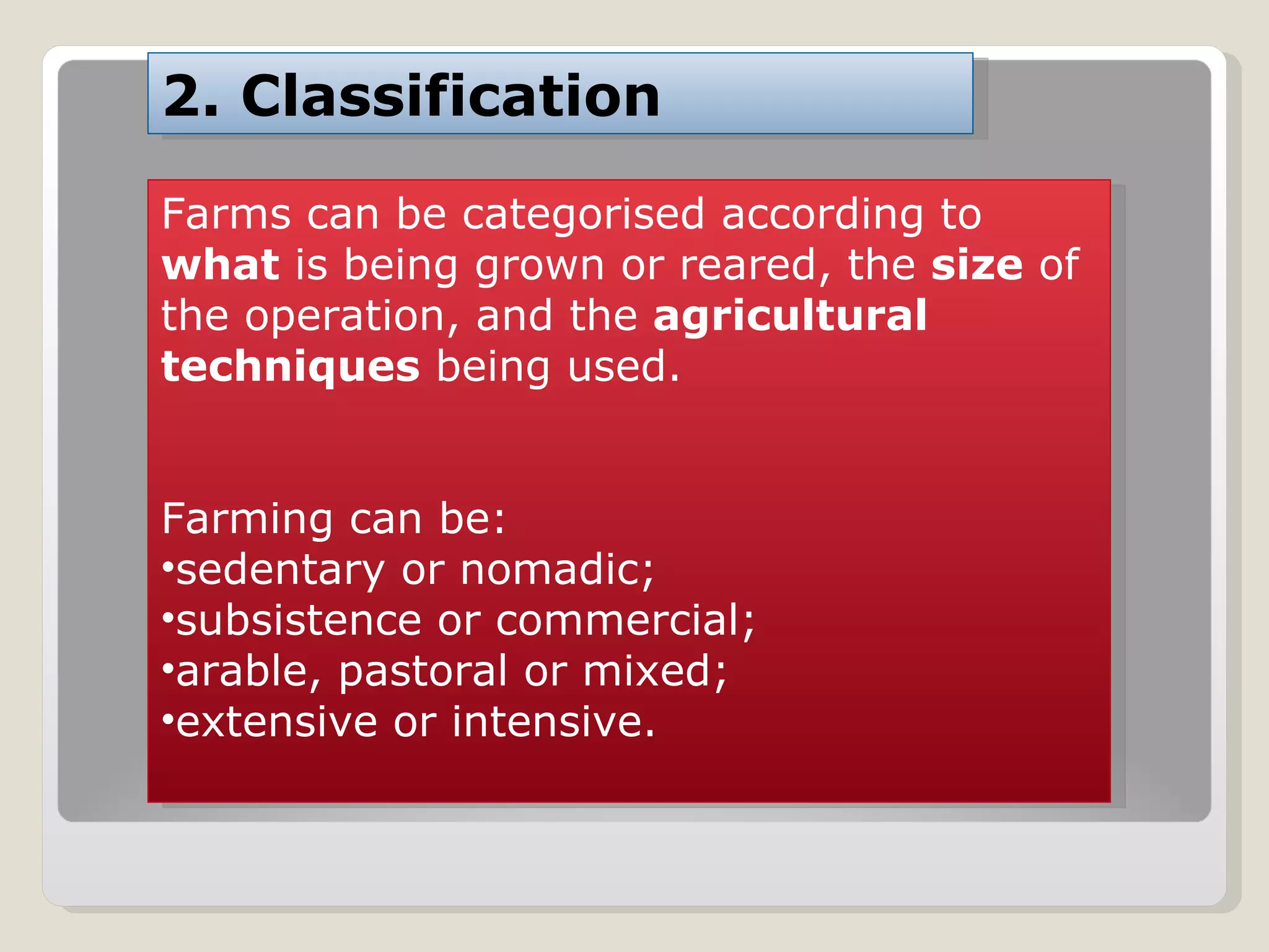 Farms can be categorised according to  what  is being grown or reared, the  size  of the operation, and the  agricultural techniques  being used. Farming can be:  sedentary or nomadic;  subsistence or commercial;  arable, pastoral or mixed;  extensive or intensive. 2. Classification 