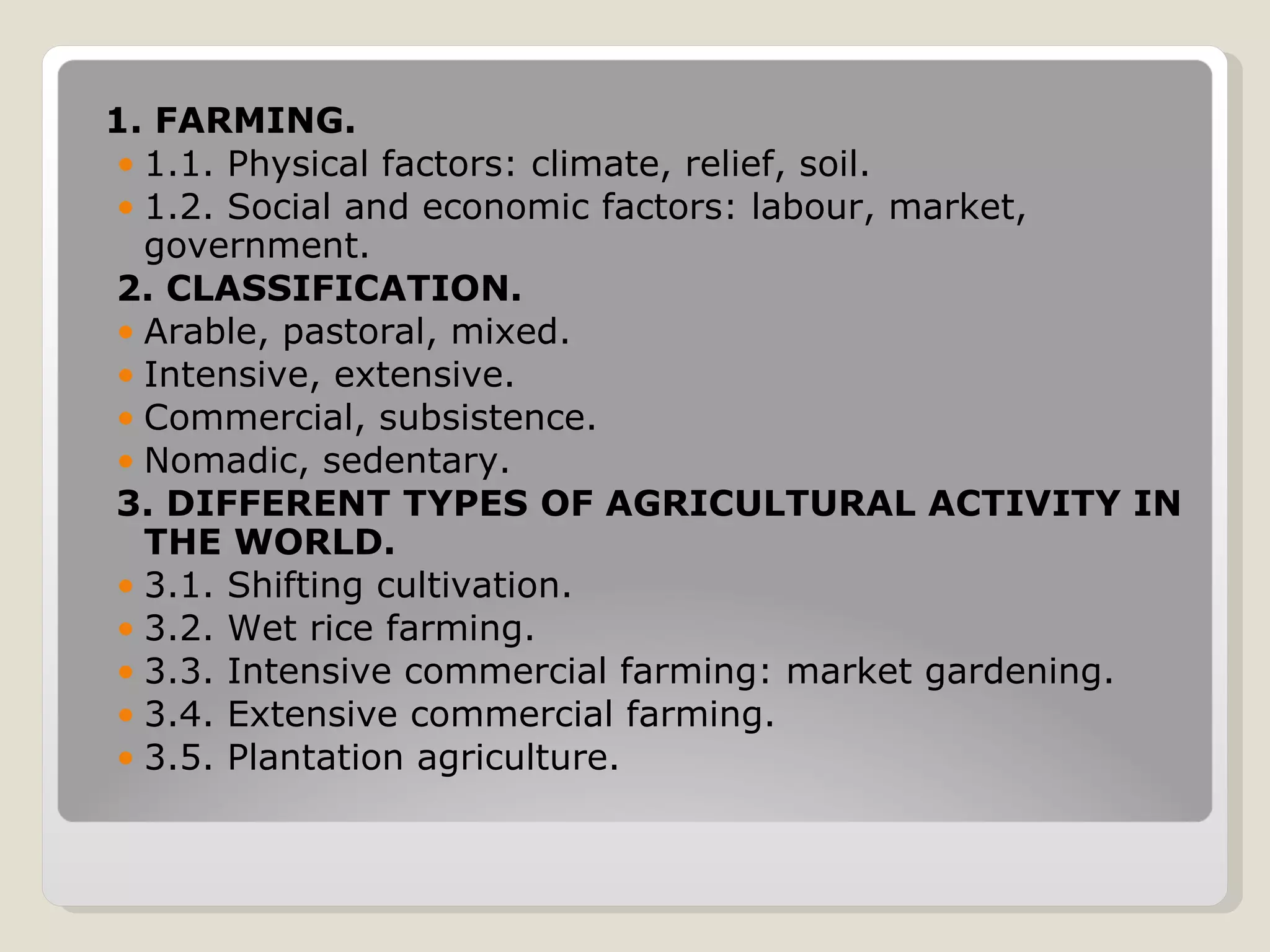 1. FARMING. 1.1. Physical factors: climate, relief, soil. 1.2. Social and economic factors: labour, market, government. 2. CLASSIFICATION. Arable, pastoral, mixed. Intensive, extensive. Commercial, subsistence. Nomadic, sedentary. 3. DIFFERENT TYPES OF AGRICULTURAL ACTIVITY IN THE WORLD. 3.1. Shifting cultivation. 3.2. Wet rice farming. 3.3. Intensive commercial farming: market gardening. 3.4. Extensive commercial farming. 3.5. Plantation agriculture. 