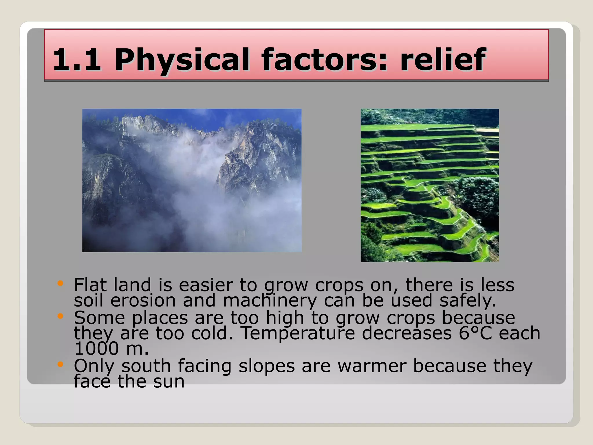 1.1 Physical factors: relief Flat land is easier to grow crops on, there is less soil erosion and machinery can be used safely. Some places are too high to grow crops because they are too cold. Temperature decreases 6°C each 1000 m. Only south facing slopes are warmer because they face the sun 