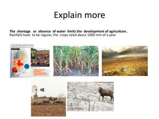 Explain more
The shortage or absence of water limits the development of agriculture .
Rainfalls have to be regular, the crops need about 1000 mm of a year
 