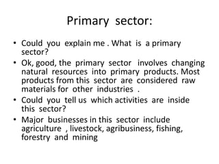Primary sector:
• Could you explain me . What is a primary
  sector?
• Ok, good, the primary sector involves changing
  natural resources into primary products. Most
  products from this sector are considered raw
  materials for other industries .
• Could you tell us which activities are inside
  this sector?
• Major businesses in this sector include
  agriculture , livestock, agribusiness, fishing,
  forestry and mining
 