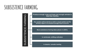 SUBSISTENCE FARMING
SUBSISTENCEFARMING
Produce enough crops and keep just enough animals to
feed their families
Any surplus will be stored or sold in a local market, but the
primary object is to produce enough food to survive
Most subsistence farming takes places in LEDCs.
In rainforests: shifting cultivation
In deserts: nomadic herding
 