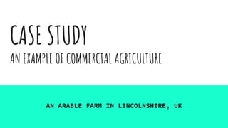 CASE STUDY
AN EXAMPLE OF COMMERCIAL AGRICULTURE
AN ARABLE FARM IN LINCOLNSHIRE, UK
 