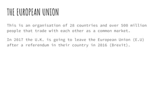 THE EUROPEAN UNION
This is an organisation of 28 countries and over 500 million
people that trade with each other as a common market.
In 2017 the U.K. is going to leave the European Union (E.U)
after a referendum in their country in 2016 (Brexit).
 