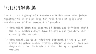 the european union
The E.U. is a group of European countries that have joined
together to create an area for free trade of goods and
services as well as movement of people.
- This means that the exports of goods and services among
the E.U. members don´t have to pay a customs duty when
crossing the borders.
- This means, as well, that the citizens of the E.U. can
travel to other member states withour passport. Moreover,
they can cross the borders without being stopped at
Customs
 