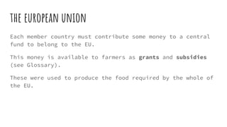 the european union
Each member country must contribute some money to a central
fund to belong to the EU.
This money is available to farmers as grants and subsidies
(see Glossary).
These were used to produce the food required by the whole of
the EU.
 