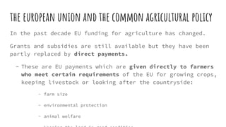 the european union and the common agricultural policy
In the past decade EU funding for agriculture has changed.
Grants and subsidies are still available but they have been
partly replaced by direct payments.
- These are EU payments which are given directly to farmers
who meet certain requirements of the EU for growing crops,
keeping livestock or looking after the countryside:
- farm size
- environmental protection
- animal welfare
 