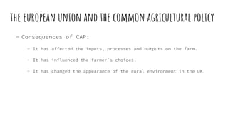 the european union and the common agricultural policy
- Consequences of CAP:
- It has affected the inputs, processes and outputs on the farm.
- It has influenced the farmer´s choices.
- It has changed the appearance of the rural environment in the UK.
 
