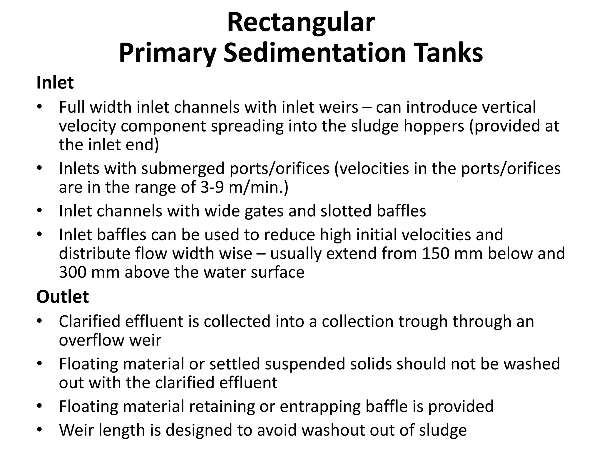 Inlet
• Full width inlet channels with inlet weirs – can introduce vertical
velocity component spreading into the sludge hoppers (provided at
the inlet end)
• Inlets with submerged ports/orifices (velocities in the ports/orifices
are in the range of 3-9 m/min.)
• Inlet channels with wide gates and slotted baffles
• Inlet baffles can be used to reduce high initial velocities and
distribute flow width wise – usually extend from 150 mm below and
300 mm above the water surface
Outlet
• Clarified effluent is collected into a collection trough through an
overflow weir
• Floating material or settled suspended solids should not be washed
out with the clarified effluent
• Floating material retaining or entrapping baffle is provided
• Weir length is designed to avoid washout out of sludge
Rectangular
Primary Sedimentation Tanks
 