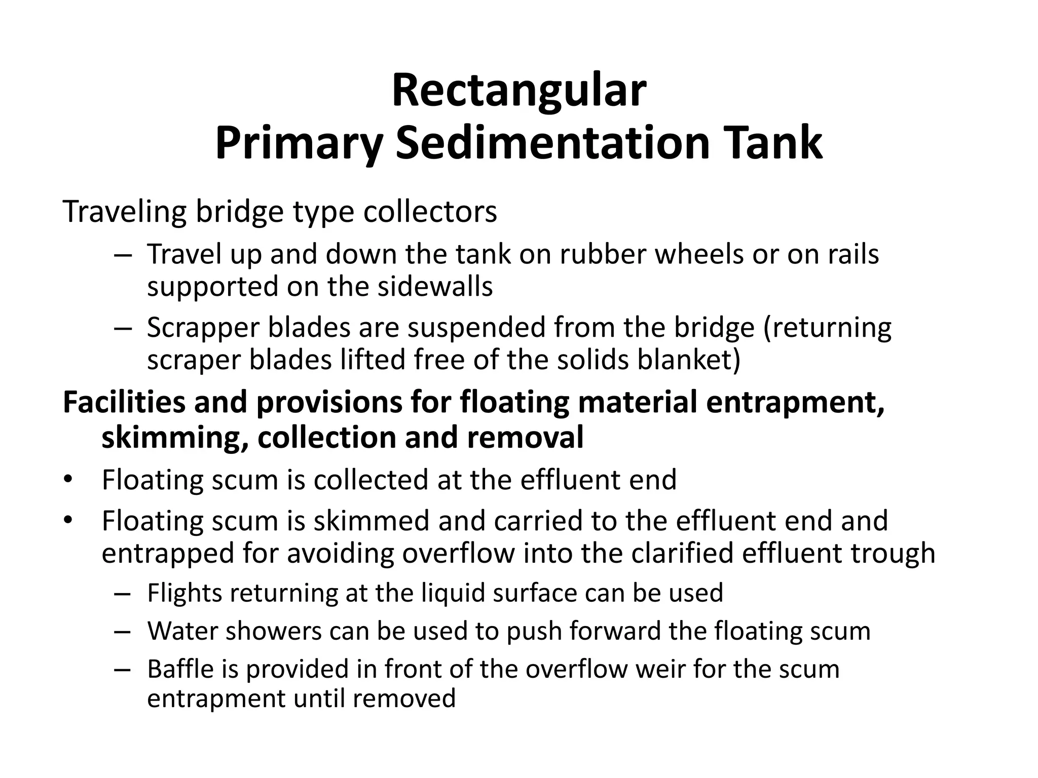 Traveling bridge type collectors
– Travel up and down the tank on rubber wheels or on rails
supported on the sidewalls
– Scrapper blades are suspended from the bridge (returning
scraper blades lifted free of the solids blanket)
Facilities and provisions for floating material entrapment,
skimming, collection and removal
• Floating scum is collected at the effluent end
• Floating scum is skimmed and carried to the effluent end and
entrapped for avoiding overflow into the clarified effluent trough
– Flights returning at the liquid surface can be used
– Water showers can be used to push forward the floating scum
– Baffle is provided in front of the overflow weir for the scum
entrapment until removed
Rectangular
Primary Sedimentation Tank
 