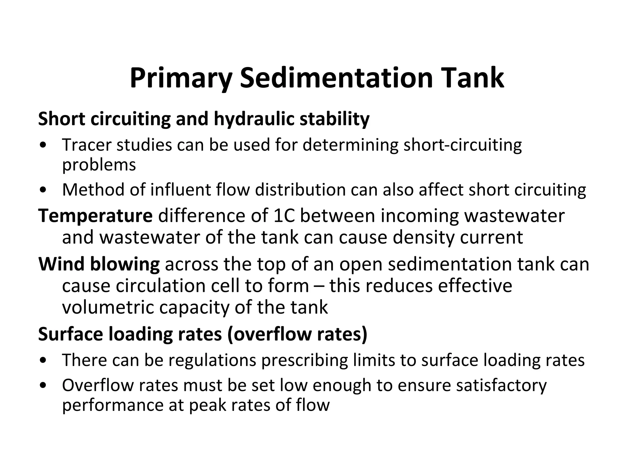 Short circuiting and hydraulic stability
• Tracer studies can be used for determining short-circuiting
problems
• Method of influent flow distribution can also affect short circuiting
Temperature difference of 1C between incoming wastewater
and wastewater of the tank can cause density current
Wind blowing across the top of an open sedimentation tank can
cause circulation cell to form – this reduces effective
volumetric capacity of the tank
Surface loading rates (overflow rates)
• There can be regulations prescribing limits to surface loading rates
• Overflow rates must be set low enough to ensure satisfactory
performance at peak rates of flow
Primary Sedimentation Tank
 