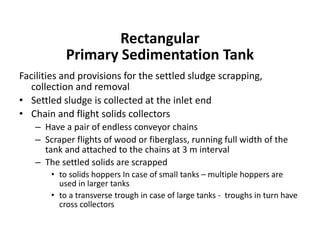 Facilities and provisions for the settled sludge scrapping,
collection and removal
• Settled sludge is collected at the inlet end
• Chain and flight solids collectors
– Have a pair of endless conveyor chains
– Scraper flights of wood or fiberglass, running full width of the
tank and attached to the chains at 3 m interval
– The settled solids are scrapped
• to solids hoppers In case of small tanks – multiple hoppers are
used in larger tanks
• to a transverse trough in case of large tanks - troughs in turn have
cross collectors
Rectangular
Primary Sedimentation Tank
 