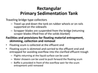 Traveling bridge type collectors
– Travel up and down the tank on rubber wheels or on rails
supported on the sidewalls
– Scrapper blades are suspended from the bridge (returning
scraper blades lifted free of the solids blanket)
Facilities and provisions for floating material entrapment,
skimming, collection and removal
• Floating scum is collected at the effluent end
• Floating scum is skimmed and carried to the effluent end and
entrapped for avoiding overflow into the clarified effluent trough
– Flights returning at the liquid surface can be used
– Water showers can be used to push forward the floating scum
– Baffle is provided in front of the overflow weir for the scum
entrapment until removed
Rectangular
Primary Sedimentation Tank
 
