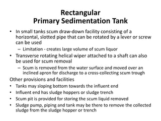 • In small tanks scum draw-down facility consisting of a
horizontal, slotted pipe that can be rotated by a lever or screw
can be used
– Limitation - creates large volume of scum liquor
• Transverse rotating helical wiper attached to a shaft can also
be used for scum removal
– Scum is removed from the water surface and moved over an
inclined apron for discharge to a cross-collecting scum trough
Other provisions and facilities
• Tanks may sloping bottom towards the influent end
• Influent end has sludge hoppers or sludge trench
• Scum pit is provided for storing the scum liquid removed
• Sludge pump, piping and tank may be there to remove the collected
sludge from the sludge hopper or trench
Rectangular
Primary Sedimentation Tank
 