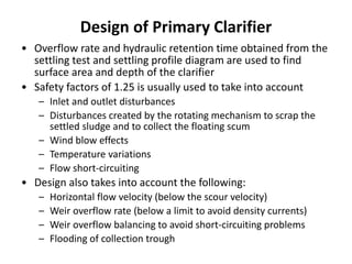 Design of Primary Clarifier
• Overflow rate and hydraulic retention time obtained from the
settling test and settling profile diagram are used to find
surface area and depth of the clarifier
• Safety factors of 1.25 is usually used to take into account
– Inlet and outlet disturbances
– Disturbances created by the rotating mechanism to scrap the
settled sludge and to collect the floating scum
– Wind blow effects
– Temperature variations
– Flow short-circuiting
• Design also takes into account the following:
– Horizontal flow velocity (below the scour velocity)
– Weir overflow rate (below a limit to avoid density currents)
– Weir overflow balancing to avoid short-circuiting problems
– Flooding of collection trough
 