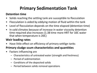 Detention time
• Solids reaching the settling tank are susceptible to flocculation
• Flocculation is aided by eddying motion of fluid within the tank
• Level of flocculation depends on the time elapsed (detention time)
• In cold climates because of increase in water viscosity detention
time required also increases (1.38 time more HRT for 10C water
that when temperature is 20C)
Weir loading rates
• Have little effect on efficiency of primary settlign tanks
Primary sludge scum characteristics and quantities
• Factors influencing are
– Characteristics of untreated water (strength and freshness)
– Period of sedimentation
– Conditions of the deposited solids
– Period between solids removal operations
Primary Sedimentation Tank
 