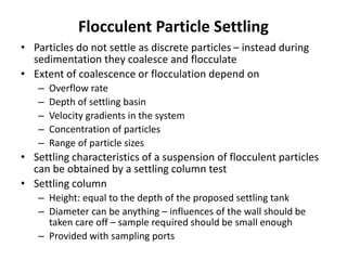 Flocculent Particle Settling
• Particles do not settle as discrete particles – instead during
sedimentation they coalesce and flocculate
• Extent of coalescence or flocculation depend on
– Overflow rate
– Depth of settling basin
– Velocity gradients in the system
– Concentration of particles
– Range of particle sizes
• Settling characteristics of a suspension of flocculent particles
can be obtained by a settling column test
• Settling column
– Height: equal to the depth of the proposed settling tank
– Diameter can be anything – influences of the wall should be
taken care off – sample required should be small enough
– Provided with sampling ports
 