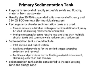 Primary Sedimentation Tank
• Purpose is removal of readily settleable solids and floating
material from wastewater
• Usually give 50-70% suspended solids removal efficiency and
25-40% BOD removal (for municipal sewage)
• Rectangular or circular sedimentation tanks are used
– Two or more cylindrical or rectangular sedimentation tanks may
be used for allowing maintenance and repair
– Multiple rectangular tanks require less land area than multiple
circular tanks and common walls reduce construction cost
• Sedimentation tanks should include
– Inlet section and Outlet section
– Facilities and provisions for the settled sludge scrapping,
collection and removal
– Facilities and provisions for the floating material entrapment,
skimming, collection and removal
• Sedimentation tank can be considered to include Settling
zone and Sludge zone
 