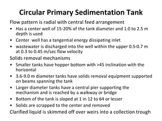 Flow pattern is radial with central feed arrangement
• Has a center well of 15-20% of the tank diameter and 1.0 to 2.5 m
depth is used
• Center well has a tangential energy dissipating inlet
• wastewater is discharged into the well within the upper 0.5-0.7 m
at 0.3 to 0.45 m/sec flow velocity
Solids removal mechanisms
• Smaller tanks have hopper bottom with >45 inclination with the
horizontal
• 3.6-9.0 m diameter tanks have solids removal equipment supported
on beams spanning the tank
• Larger diameter tanks have a central pier supporting the
mechanism and is reached by a walkway or bridge
• Bottom of the tank is sloped at 1 in 12 to 64 or lesser
• Solids are scrapped to the center and removed
Clarified liquid is skimmed off over weirs into a collection trough
Circular Primary Sedimentation Tank
 
