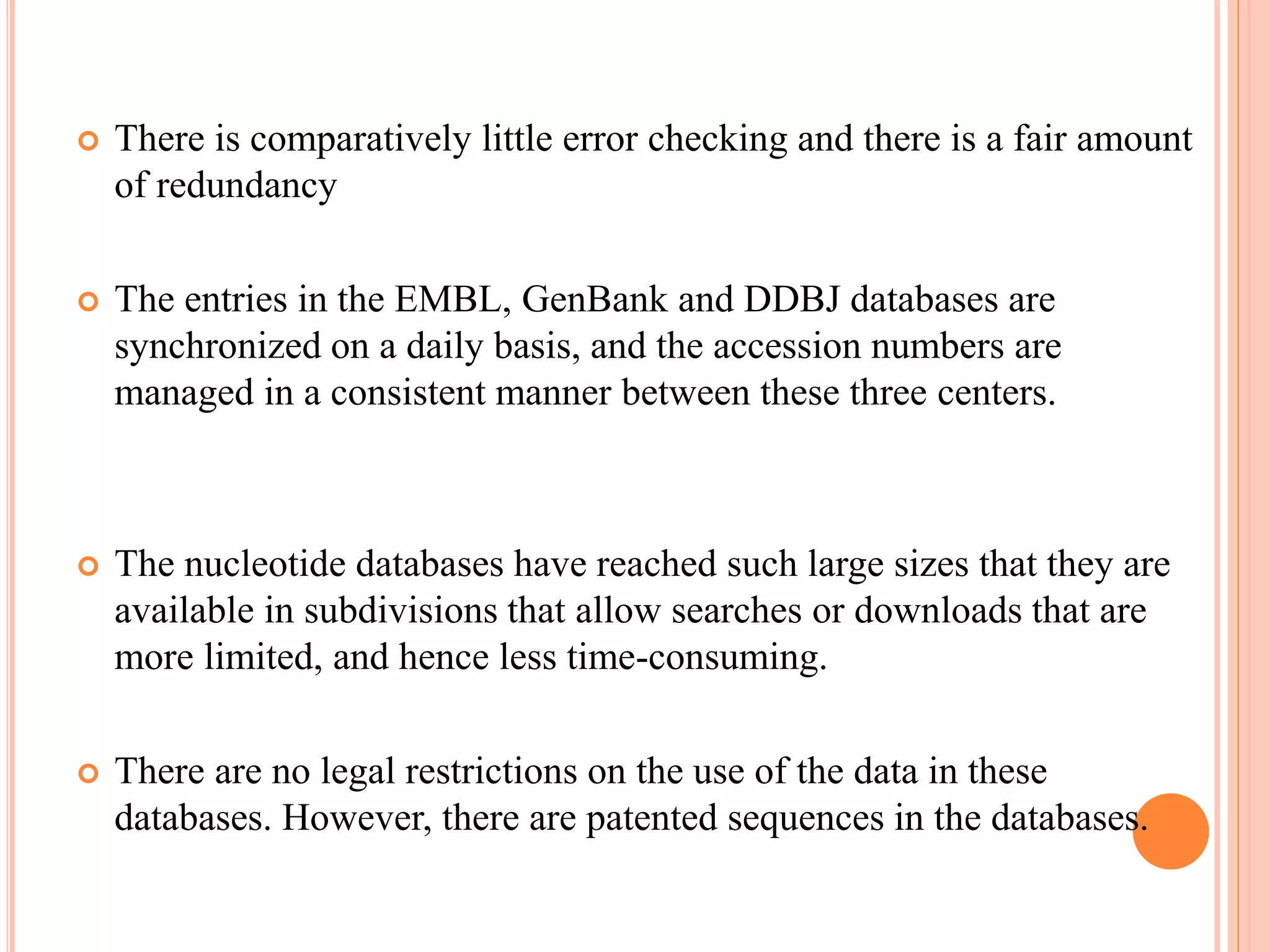  There is comparatively little error checking and there is a fair amount
of redundancy
 The entries in the EMBL, GenBank and DDBJ databases are
synchronized on a daily basis, and the accession numbers are
managed in a consistent manner between these three centers.
 The nucleotide databases have reached such large sizes that they are
available in subdivisions that allow searches or downloads that are
more limited, and hence less time-consuming.
 There are no legal restrictions on the use of the data in these
databases. However, there are patented sequences in the databases.
 