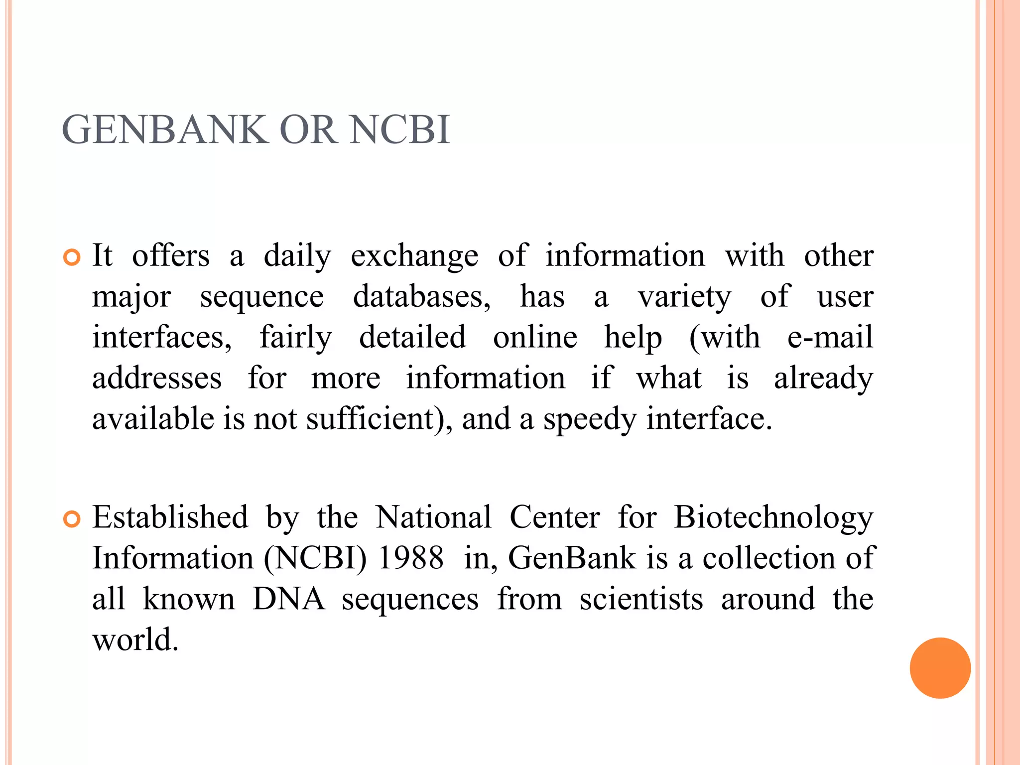 GENBANK OR NCBI
 It offers a daily exchange of information with other
major sequence databases, has a variety of user
interfaces, fairly detailed online help (with e-mail
addresses for more information if what is already
available is not sufficient), and a speedy interface.
 Established by the National Center for Biotechnology
Information (NCBI) 1988 in, GenBank is a collection of
all known DNA sequences from scientists around the
world.
 