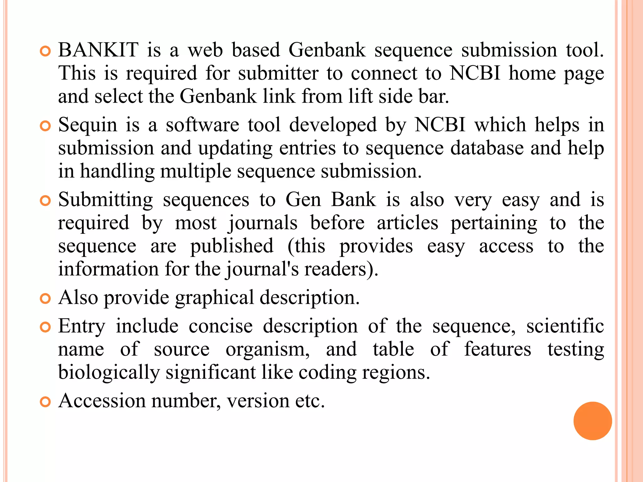  BANKIT is a web based Genbank sequence submission tool.
This is required for submitter to connect to NCBI home page
and select the Genbank link from lift side bar.
 Sequin is a software tool developed by NCBI which helps in
submission and updating entries to sequence database and help
in handling multiple sequence submission.
 Submitting sequences to Gen Bank is also very easy and is
required by most journals before articles pertaining to the
sequence are published (this provides easy access to the
information for the journal's readers).
 Also provide graphical description.
 Entry include concise description of the sequence, scientific
name of source organism, and table of features testing
biologically significant like coding regions.
 Accession number, version etc.
 