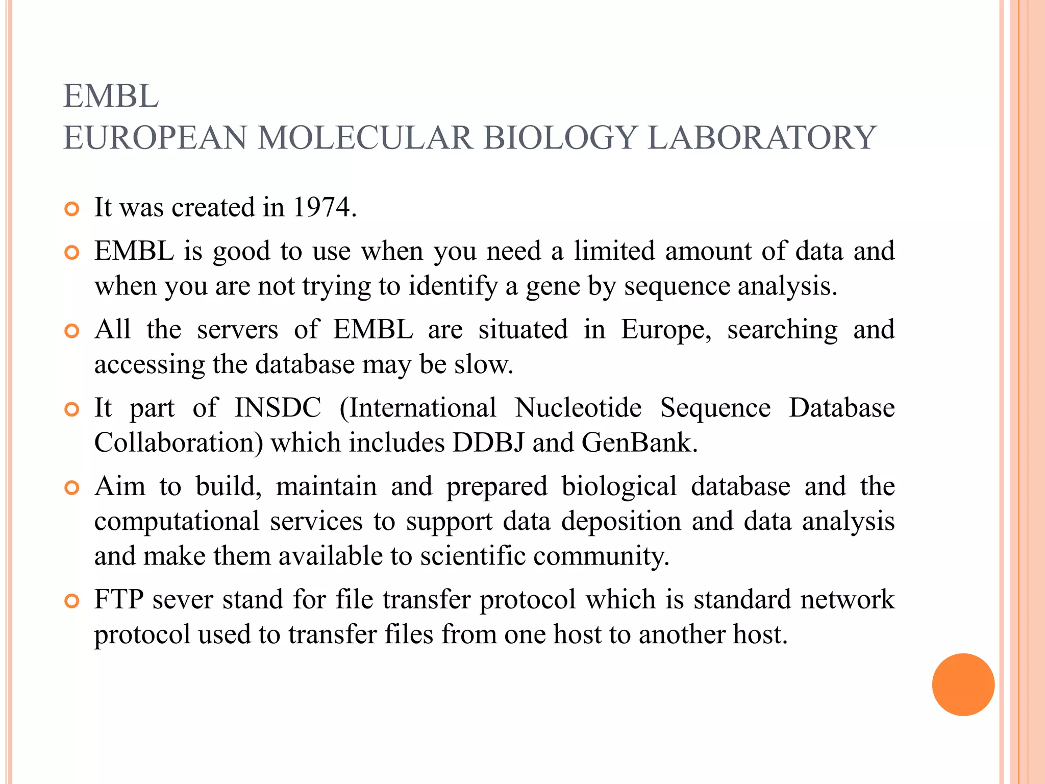 EMBL
EUROPEAN MOLECULAR BIOLOGY LABORATORY
 It was created in 1974.
 EMBL is good to use when you need a limited amount of data and
when you are not trying to identify a gene by sequence analysis.
 All the servers of EMBL are situated in Europe, searching and
accessing the database may be slow.
 It part of INSDC (International Nucleotide Sequence Database
Collaboration) which includes DDBJ and GenBank.
 Aim to build, maintain and prepared biological database and the
computational services to support data deposition and data analysis
and make them available to scientific community.
 FTP sever stand for file transfer protocol which is standard network
protocol used to transfer files from one host to another host.
 