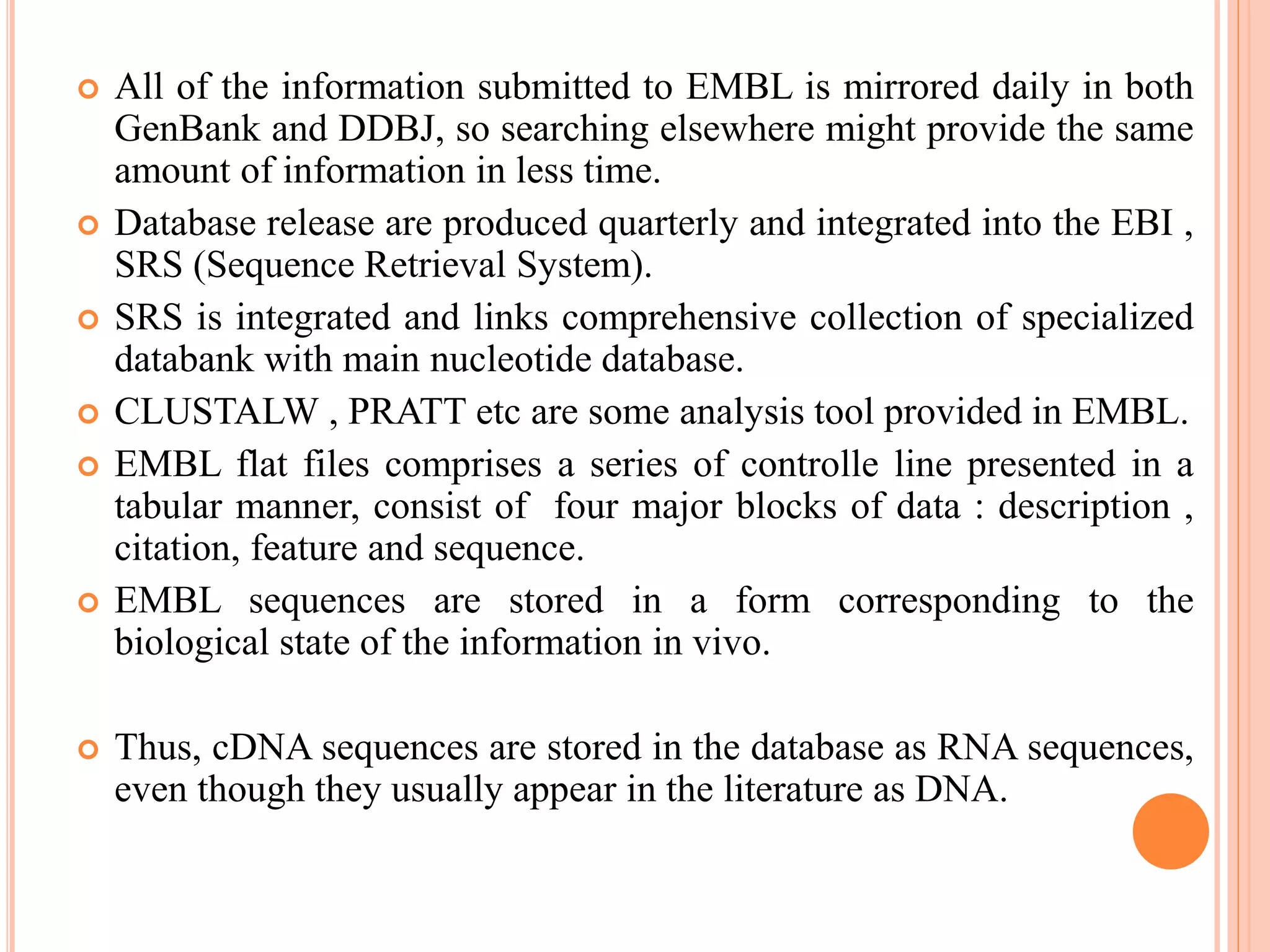  All of the information submitted to EMBL is mirrored daily in both
GenBank and DDBJ, so searching elsewhere might provide the same
amount of information in less time.
 Database release are produced quarterly and integrated into the EBI ,
SRS (Sequence Retrieval System).
 SRS is integrated and links comprehensive collection of specialized
databank with main nucleotide database.
 CLUSTALW , PRATT etc are some analysis tool provided in EMBL.
 EMBL flat files comprises a series of controlle line presented in a
tabular manner, consist of four major blocks of data : description ,
citation, feature and sequence.
 EMBL sequences are stored in a form corresponding to the
biological state of the information in vivo.
 Thus, cDNA sequences are stored in the database as RNA sequences,
even though they usually appear in the literature as DNA.
 