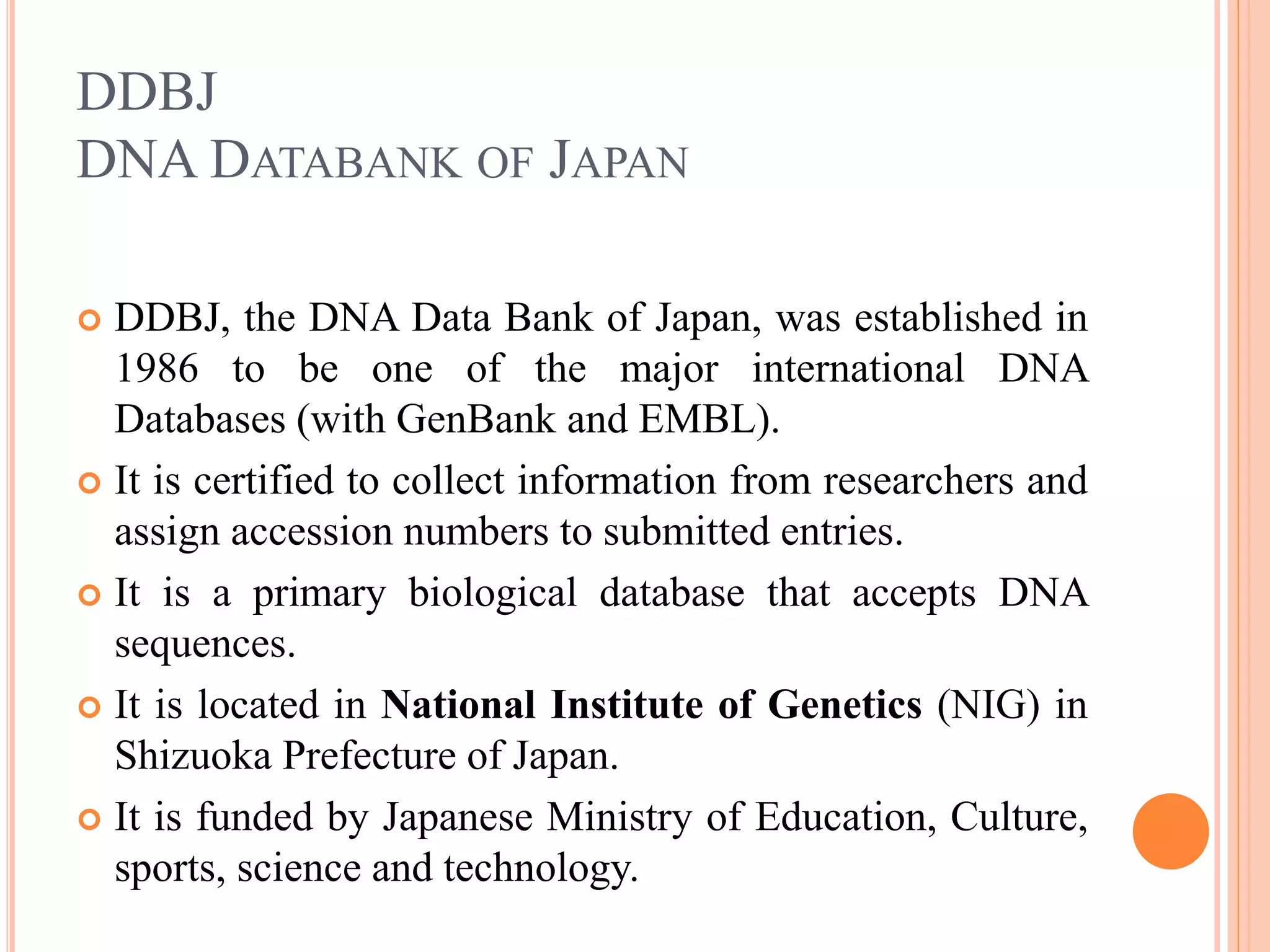 DDBJ
DNA DATABANK OF JAPAN
 DDBJ, the DNA Data Bank of Japan, was established in
1986 to be one of the major international DNA
Databases (with GenBank and EMBL).
 It is certified to collect information from researchers and
assign accession numbers to submitted entries.
 It is a primary biological database that accepts DNA
sequences.
 It is located in National Institute of Genetics (NIG) in
Shizuoka Prefecture of Japan.
 It is funded by Japanese Ministry of Education, Culture,
sports, science and technology.
 