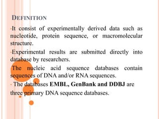 DEFINITION
•It consist of experimentally derived data such as
nucleotide, protein sequence, or macromolecular
structure.
•Experimental results are submitted directly into
database by researchers.
•The nucleic acid sequence databases contain
sequences of DNA and/or RNA sequences.
• The databases EMBL, GenBank and DDBJ are
three primary DNA sequence databases.
 