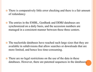  There is comparatively little error checking and there is a fair amount
of redundancy
 The entries in the EMBL, GenBank and DDBJ databases are
synchronized on a daily basis, and the accession numbers are
managed in a consistent manner between these three centers.
 The nucleotide databases have reached such large sizes that they are
available in subdivisions that allow searches or downloads that are
more limited, and hence less time-consuming.
 There are no legal restrictions on the use of the data in these
databases. However, there are patented sequences in the databases.
 