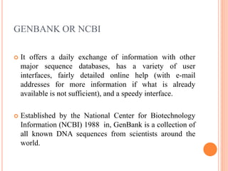 GENBANK OR NCBI
 It offers a daily exchange of information with other
major sequence databases, has a variety of user
interfaces, fairly detailed online help (with e-mail
addresses for more information if what is already
available is not sufficient), and a speedy interface.
 Established by the National Center for Biotechnology
Information (NCBI) 1988 in, GenBank is a collection of
all known DNA sequences from scientists around the
world.
 