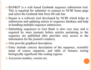  BANKIT is a web based Genbank sequence submission tool.
This is required for submitter to connect to NCBI home page
and select the Genbank link from lift side bar.
 Sequin is a software tool developed by NCBI which helps in
submission and updating entries to sequence database and help
in handling multiple sequence submission.
 Submitting sequences to Gen Bank is also very easy and is
required by most journals before articles pertaining to the
sequence are published (this provides easy access to the
information for the journal's readers).
 Also provide graphical description.
 Entry include concise description of the sequence, scientific
name of source organism, and table of features testing
biologically significant like coding regions.
 Accession number, version etc.
 