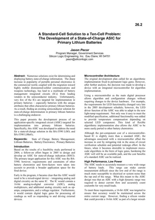 26.2
A Standard-Cell Solution to a Ten-Cell Problem:
The Development of a State-of-Charge ASIC for
Primary Lithium Batteries
Jason Pecor
Program Manager, Government Services
Silicon Logic Engineering, Inc. Eau Claire, WI 54701
jason@siliconlogic.com

Abstract: Numerous solutions exist for determining and
displaying battery state-of-charge information. The sharp
increase in popularity of portable personal electronics in
the commercial world, coupled with the migration toward
highly mobile dismounted-soldier communications and
weapons technology, has lead to a multitude of battery
management integrated circuits (ICs) from leading
vendors in the semiconductor industry. Unfortunately,
very few of the ICs are targeted for implementation in
primary batteries – especially batteries with the unique
attributes that often characterize primary lithium batteries.
As a result, finding an existing semiconductor solution for
state-of-charge determination in primary lithium batteries
is a challenging endeavor.
This paper presents the development process of an
application-specific integrated circuit (ASIC) targeted for
implementation into primary lithium batteries.
Specifically, this ASIC was developed to address the need
for a state-of-charge solution in the BA-5590 LiSO2 and
BA-5390 LiMnO2.
Keywords:
State of Charge; Battery Management;
Lithium Batteries; Battery Electronics; Primary Batteries
Introduction
Based on the results of a feasibility study performed in
2004, a follow-on effort began in 2005 to design and
develop an ASIC for state-of-charge indication (SOCI).
The primary target application for this ASIC was the BA5590; however, requirements and constraints of other
battery chemistries and form-factors were taken into
account to provide a broader application space for the
final device.
Early in the program, it became clear that the ASIC would
need to be a mixed-signal device – integrating analog and
digital circuitry on the same IC. The IC would contain a
16-bit analog-to-digital converter (ADC), analog
multiplexers, and additional analog circuitry such as opamps, comparators, and a voltage regulator. Furthermore,
it would contain digital logic gates for processing all
readings as well as responding to and driving external
devices.

Microcontroller Architecture
The original development plan called for an algorithmic
implementation fixed in permanent logic gates. However,
after further analysis, the decision was made to develop a
device with an integrated microcontroller for algorithm
implementation.
Using a microcontroller as the main digital processor
allows algorithm and configuration changes without
requiring changes to the device hardware. For example,
the requirements for LED functionality changed very late
in the 2005 development schedule; however, the LED
driver function of the ASIC was able to adapt to the new
light-ramp requirement. Not only was it easy to meet the
modified specification, additional functionality was added
to provide temperature compensation depending on
selected LED component. This kind of flexible
algorithmic implementation also allows the ASIC to be
more easily ported to other battery chemistries.
Although the per-component cost of a microcontrollerbased IC is slightly more than a standard ASIC, the
advantages associated with a microcontroller offset the
increase in cost by mitigating risk in the areas of circuit
verification schedule and potential redesign effort. In the
future, when it becomes desirable to implement microcode algorithms in the form of logic gates, hardening the
ASIC will still be an available path, and the cost benefits
of a standard ASIC can be realized.
High Performance, Low Power
The ASIC needs to accurately measure a very wide range
of battery loads.
This range can make current
measurement difficult since the low end of the range is
much more susceptible to electrical or system noise than
the top end of the range. What this meant to the ASIC
design was that an ADC with a high dynamic range was
required to detect current flow and accurately count
coulombs for very small loads.
To meet these requirements, a 16-bit ADC was targeted to
ensure that accuracy would be maintained across the
entire current range. However, finding a silicon vendor
that could provide a 16-bit ADC as part of a larger mixed-

 